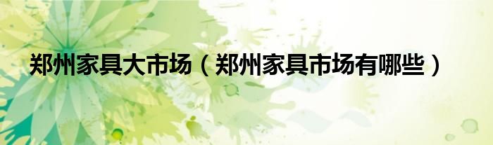 郑州家具大市场（郑州家具市场有哪些）