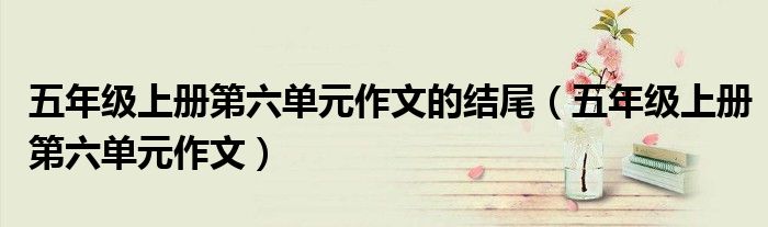 五年级上册第六单元作文的结尾（五年级上册第六单元作文）