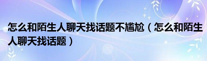 怎么和陌生人聊天找话题不尴尬（怎么和陌生人聊天找话题）