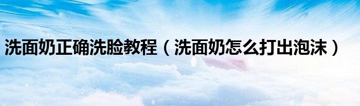 洗面奶正确洗脸教程（洗面奶怎么打出泡沫）