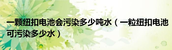 一颗纽扣电池会污染多少吨水（一粒纽扣电池可污染多少水）