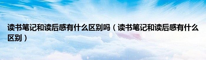 读书笔记和读后感有什么区别吗（读书笔记和读后感有什么区别）