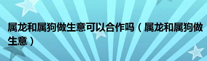 属龙和属狗做生意可以合作吗（属龙和属狗做生意）