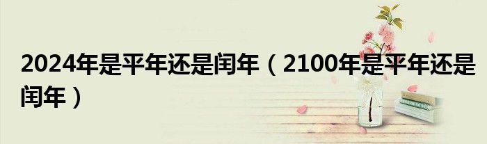 2024年是平年还是闰年（2100年是平年还是闰年）