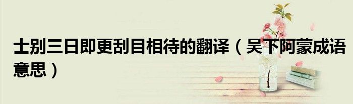 士别三日即更刮目相待的翻译（吴下阿蒙成语意思）