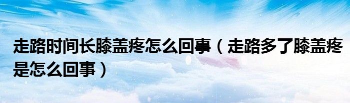 走路时间长膝盖疼怎么回事（走路多了膝盖疼是怎么回事）