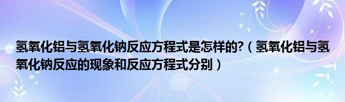 氢氧化铝与氢氧化钠反应方程式是怎样的?（氢氧化铝与氢氧化钠反应的现象和反应方程式分别）