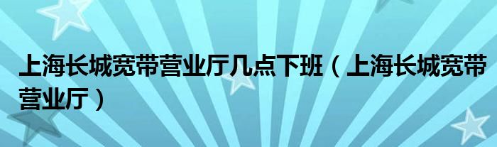 上海长城宽带营业厅几点下班（上海长城宽带营业厅）
