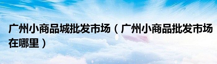 广州小商品城批发市场（广州小商品批发市场在哪里）