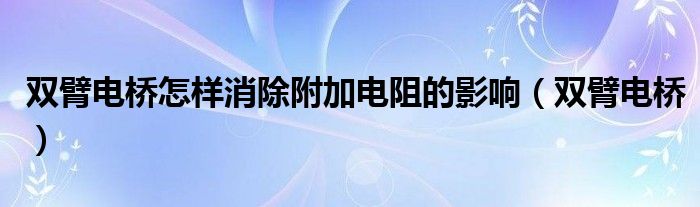 双臂电桥怎样消除附加电阻的影响（双臂电桥）