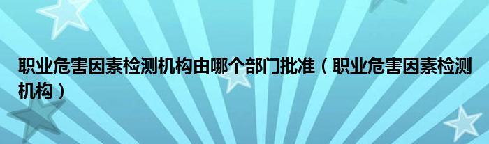 职业危害因素检测机构由哪个部门批准（职业危害因素检测机构）