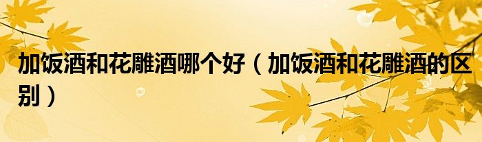 加饭酒和花雕酒哪个好（加饭酒和花雕酒的区别）