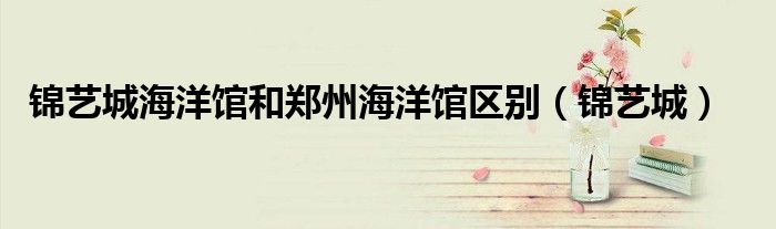 锦艺城海洋馆和郑州海洋馆区别（锦艺城）