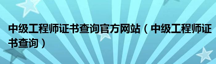 中级工程师证书查询官方网站（中级工程师证书查询）