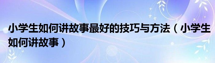 小学生如何讲故事最好的技巧与方法（小学生如何讲故事）