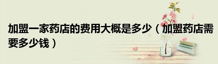加盟一家药店的费用大概是多少（加盟药店需要多少钱）