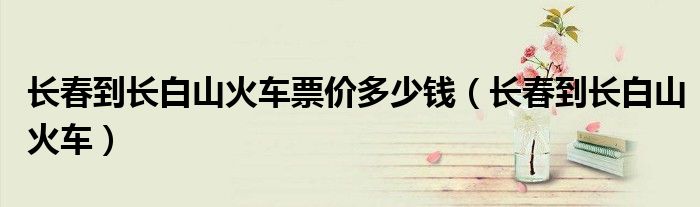 长春到长白山火车票价多少钱（长春到长白山火车）