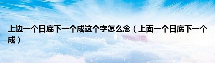 上边一个日底下一个成这个字怎么念（上面一个日底下一个成）