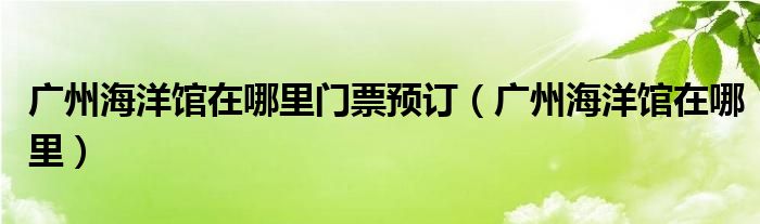 广州海洋馆在哪里门票预订（广州海洋馆在哪里）