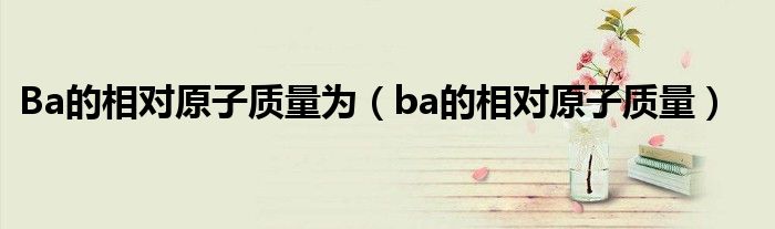 Ba的相对原子质量为（ba的相对原子质量）