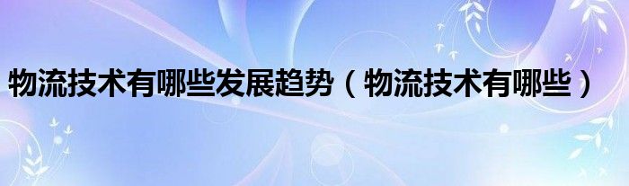 物流技术有哪些发展趋势（物流技术有哪些）