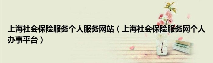 上海社会保险服务个人服务网站（上海社会保险服务网个人办事平台）