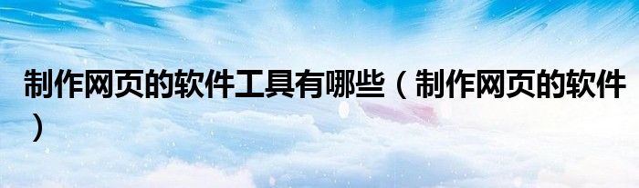 制作网页的软件工具有哪些（制作网页的软件）