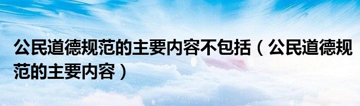 公民道德规范的主要内容不包括（公民道德规范的主要内容）