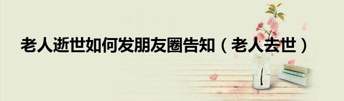 老人逝世如何发朋友圈告知（老人去世）