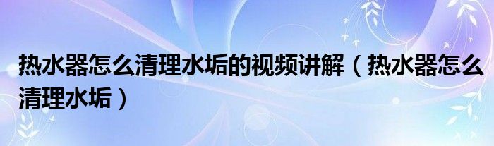 热水器怎么清理水垢的视频讲解（热水器怎么清理水垢）