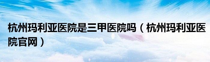杭州玛利亚医院是三甲医院吗（杭州玛利亚医院官网）