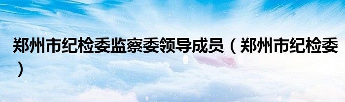 郑州市纪检委监察委领导成员（郑州市纪检委）