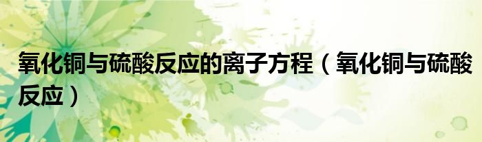 氧化铜与硫酸反应的离子方程（氧化铜与硫酸反应）