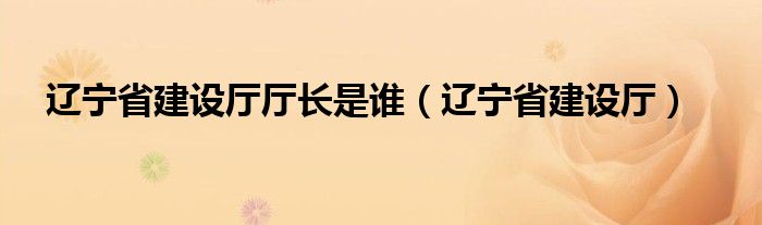 辽宁省建设厅厅长是谁（辽宁省建设厅）