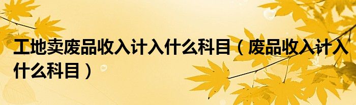 工地卖废品收入计入什么科目（废品收入计入什么科目）