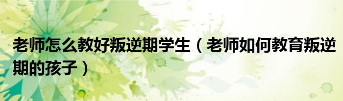 老师怎么教好叛逆期学生（老师如何教育叛逆期的孩子）