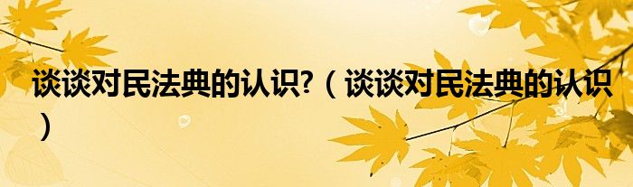 谈谈对民法典的认识?（谈谈对民法典的认识）
