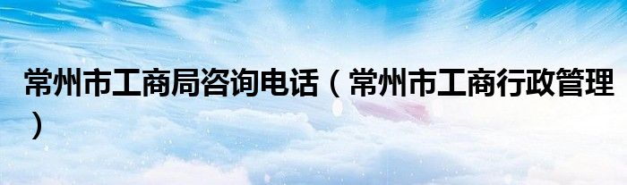 常州市工商局咨询电话（常州市工商行政管理）