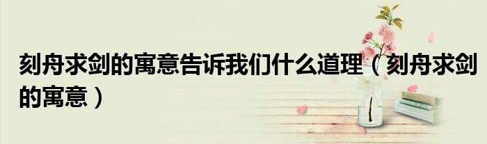 刻舟求剑的寓意告诉我们什么道理（刻舟求剑的寓意）