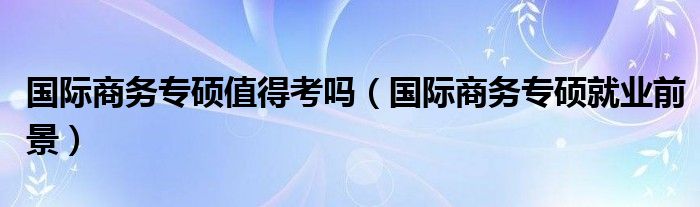 国际商务专硕值得考吗（国际商务专硕就业前景）
