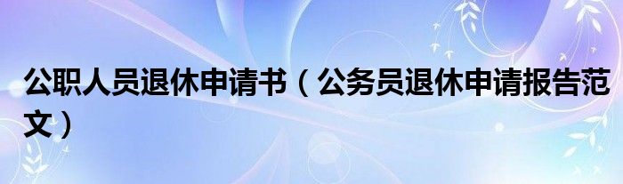 公职人员退休申请书（公务员退休申请报告范文）