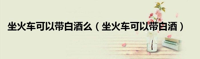 坐火车可以带白酒么（坐火车可以带白酒）