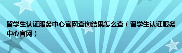 留学生认证服务中心官网查询结果怎么查（留学生认证服务中心官网）