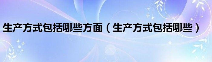 生产方式包括哪些方面（生产方式包括哪些）