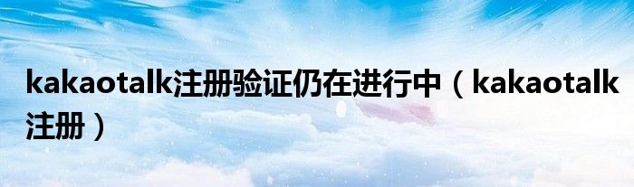 kakaotalk注册验证仍在进行中（kakaotalk注册）