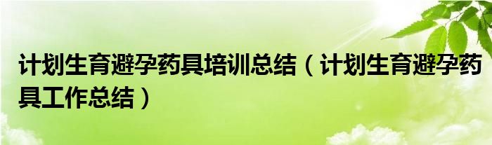 计划生育避孕药具培训总结（计划生育避孕药具工作总结）