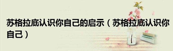 苏格拉底认识你自己的启示（苏格拉底认识你自己）