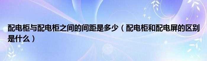 配电柜与配电柜之间的间距是多少（配电柜和配电屏的区别是什么）