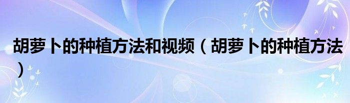 胡萝卜的种植方法和视频（胡萝卜的种植方法）