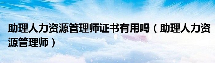 助理人力资源管理师证书有用吗（助理人力资源管理师）